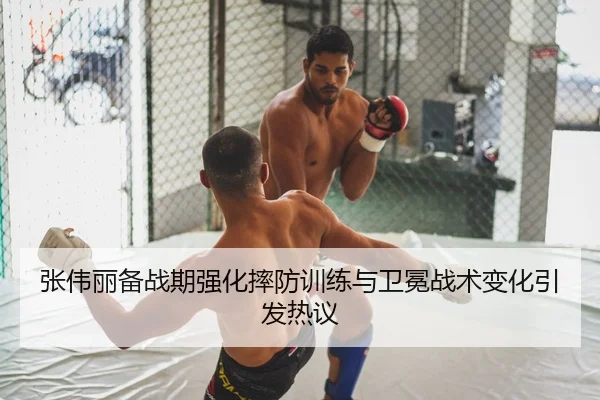 张伟丽备战期强化摔防训练与卫冕战术变化引发热议