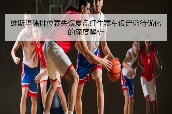 维斯塔潘排位赛失误复盘红牛赛车设定仍待优化的深度解析