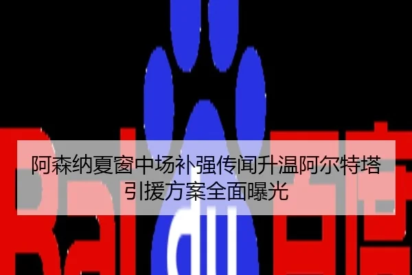 阿森纳夏窗中场补强传闻升温阿尔特塔引援方案全面曝光