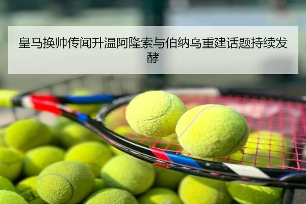 皇马换帅传闻升温阿隆索与伯纳乌重建话题持续发酵