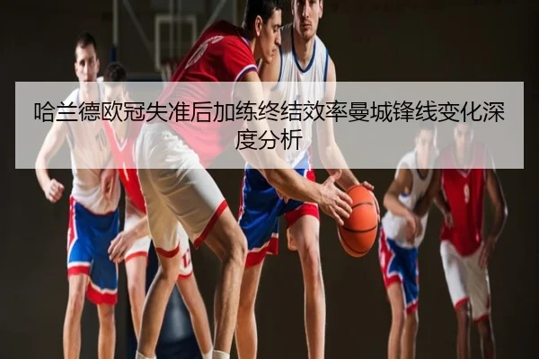 哈兰德欧冠失准后加练终结效率曼城锋线变化深度分析