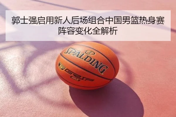 郭士强启用新人后场组合中国男篮热身赛阵容变化全解析