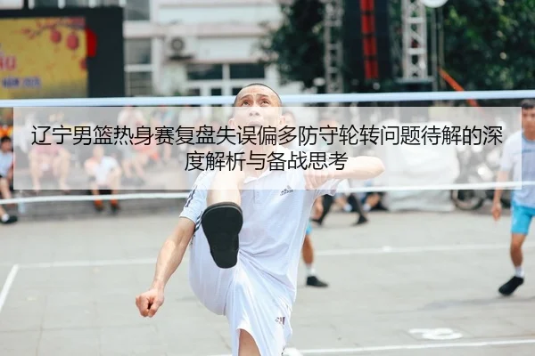 辽宁男篮热身赛复盘失误偏多防守轮转问题待解的深度解析与备战思考