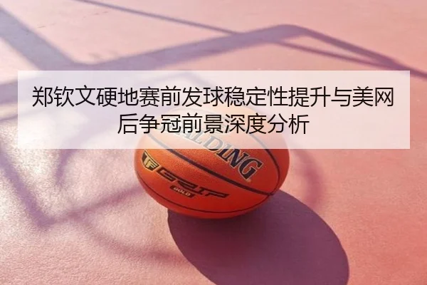 郑钦文硬地赛前发球稳定性提升与美网后争冠前景深度分析